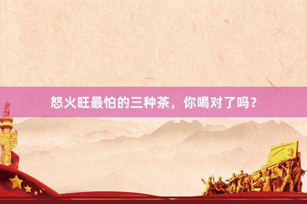 怒火旺最怕的三种茶，你喝对了吗？