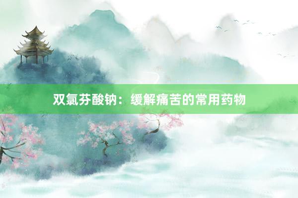 双氯芬酸钠:缓解痛苦的常用药物