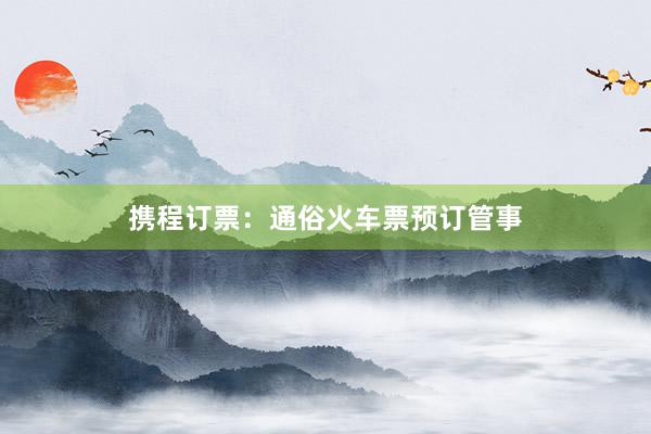携程订票：通俗火车票预订管事